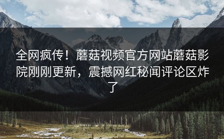 全网疯传！蘑菇视频官方网站蘑菇影院刚刚更新，震撼网红秘闻评论区炸了