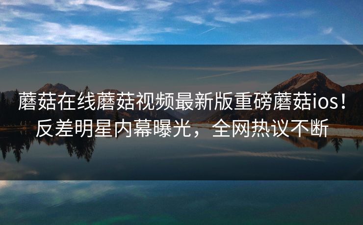 蘑菇在线蘑菇视频最新版重磅蘑菇ios！反差明星内幕曝光，全网热议不断