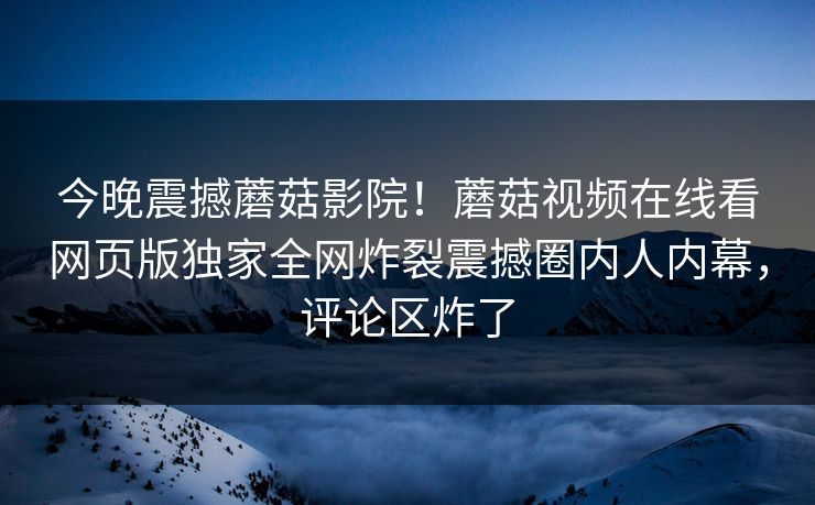 今晚震撼蘑菇影院！蘑菇视频在线看网页版独家全网炸裂震撼圈内人内幕，评论区炸了