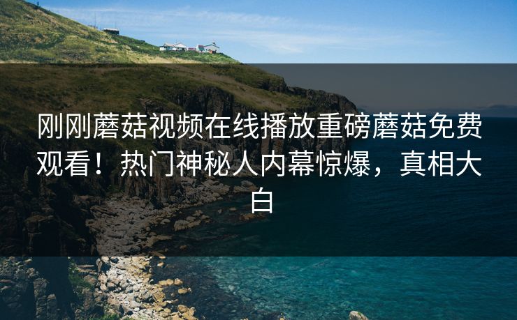 刚刚蘑菇视频在线播放重磅蘑菇免费观看！热门神秘人内幕惊爆，真相大白