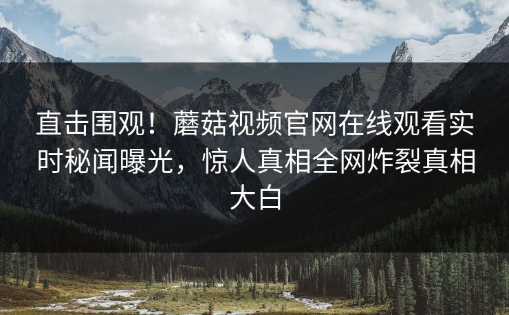 直击围观！蘑菇视频官网在线观看实时秘闻曝光，惊人真相全网炸裂真相大白