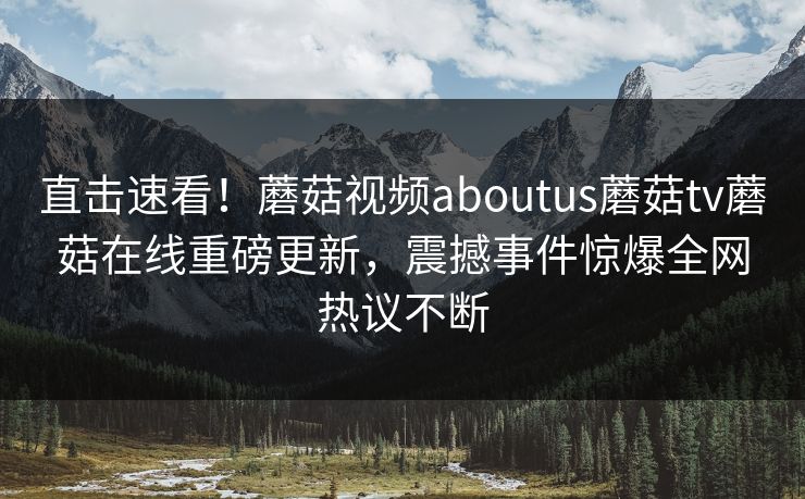 直击速看！蘑菇视频aboutus蘑菇tv蘑菇在线重磅更新，震撼事件惊爆全网热议不断