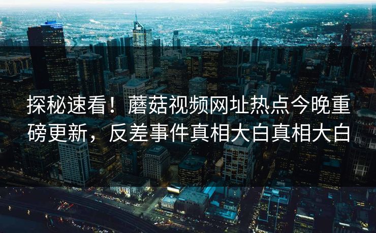 探秘速看！蘑菇视频网址热点今晚重磅更新，反差事件真相大白真相大白