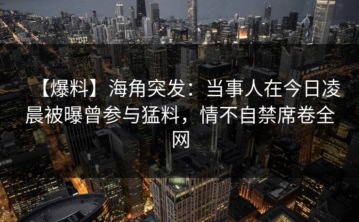 【爆料】海角突发：当事人在今日凌晨被曝曾参与猛料，情不自禁席卷全网