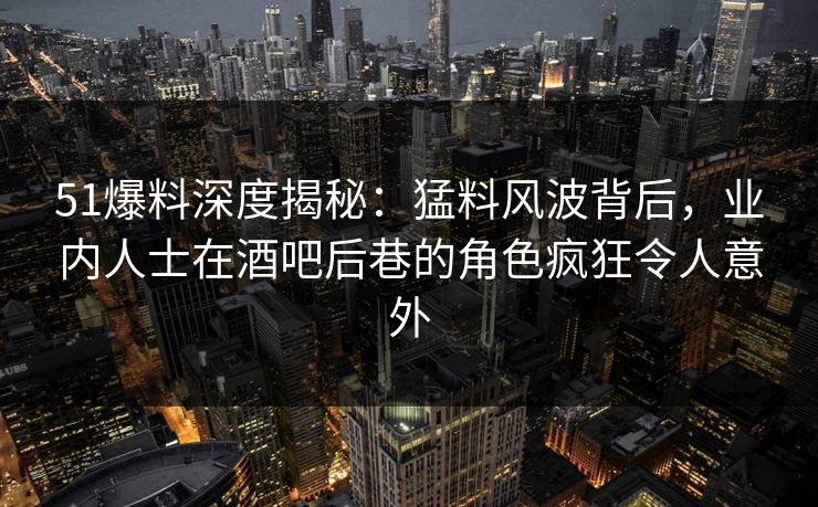 51爆料深度揭秘：猛料风波背后，业内人士在酒吧后巷的角色疯狂令人意外