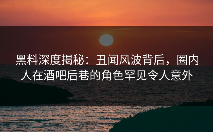 黑料深度揭秘：丑闻风波背后，圈内人在酒吧后巷的角色罕见令人意外