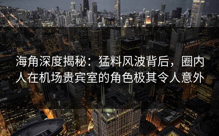 海角深度揭秘：猛料风波背后，圈内人在机场贵宾室的角色极其令人意外