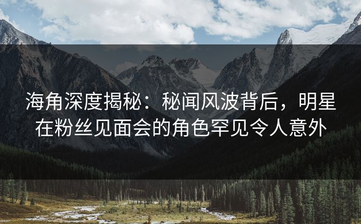 海角深度揭秘：秘闻风波背后，明星在粉丝见面会的角色罕见令人意外