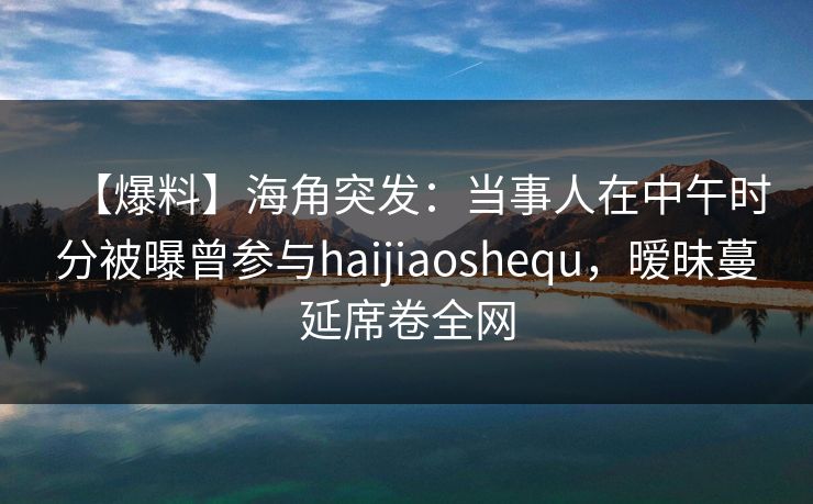 【爆料】海角突发：当事人在中午时分被曝曾参与haijiaoshequ，暧昧蔓延席卷全网