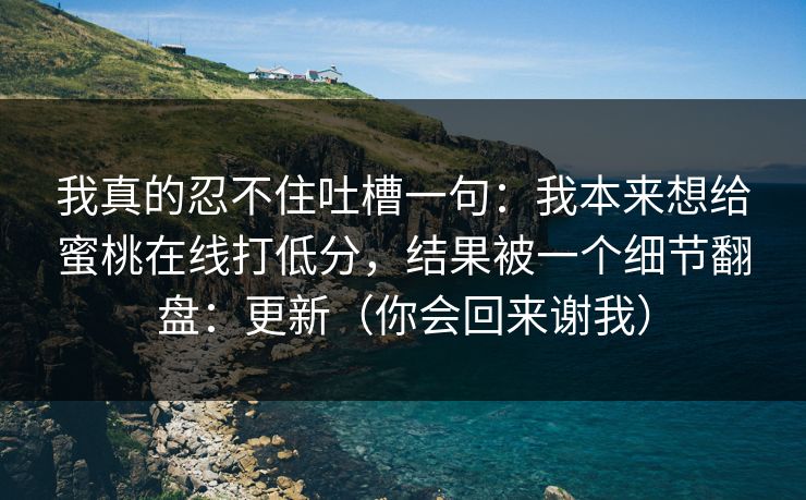 我真的忍不住吐槽一句：我本来想给蜜桃在线打低分，结果被一个细节翻盘：更新（你会回来谢我）