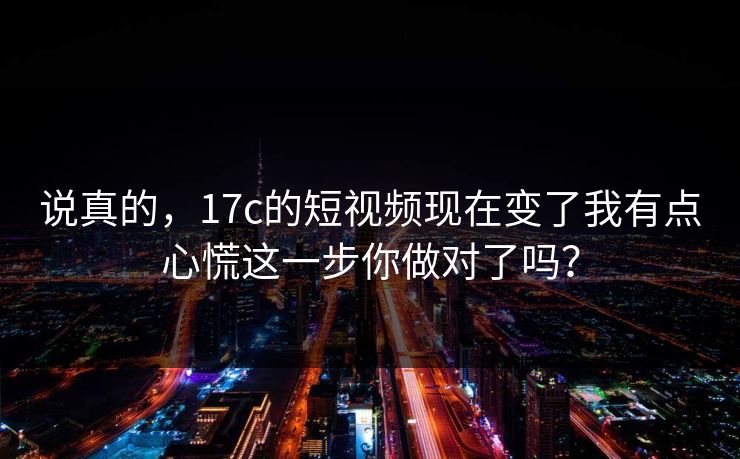 说真的，17c的短视频现在变了我有点心慌这一步你做对了吗？