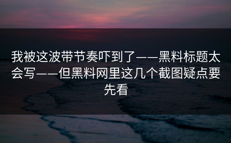我被这波带节奏吓到了——黑料标题太会写——但黑料网里这几个截图疑点要先看