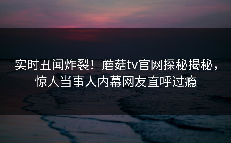实时丑闻炸裂！蘑菇tv官网探秘揭秘，惊人当事人内幕网友直呼过瘾