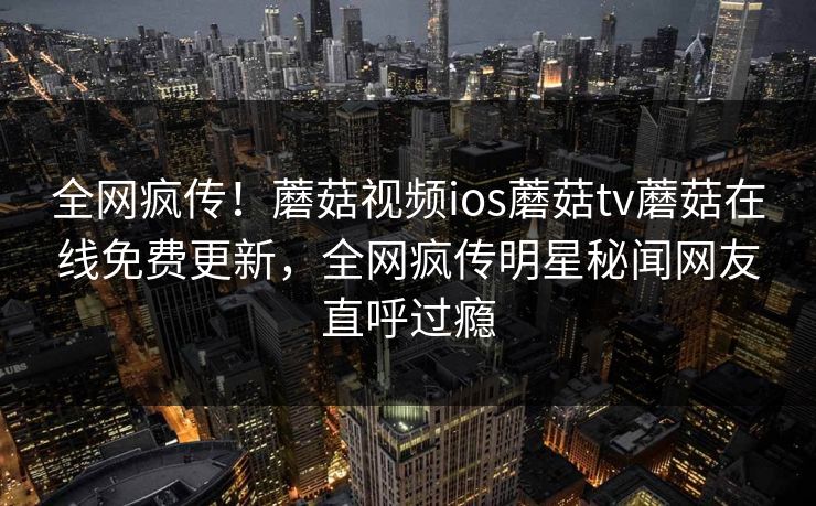 全网疯传！蘑菇视频ios蘑菇tv蘑菇在线免费更新，全网疯传明星秘闻网友直呼过瘾