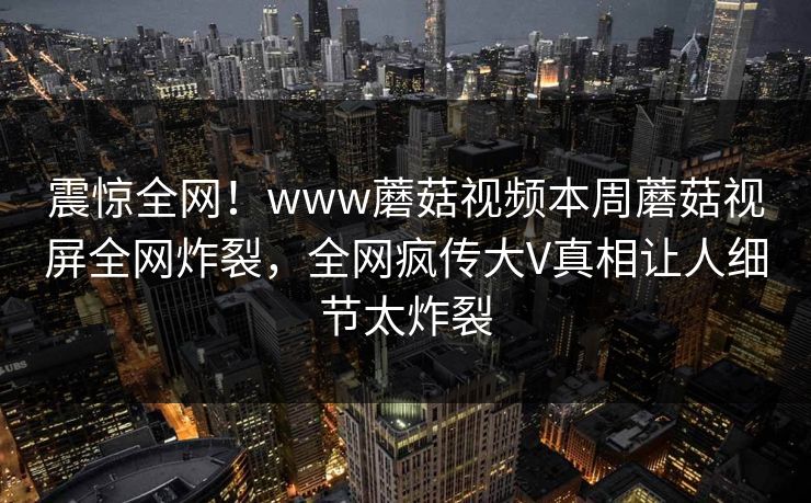 震惊全网！www蘑菇视频本周蘑菇视屏全网炸裂，全网疯传大V真相让人细节太炸裂