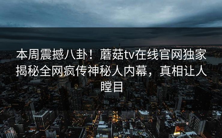 本周震撼八卦！蘑菇tv在线官网独家揭秘全网疯传神秘人内幕，真相让人瞠目