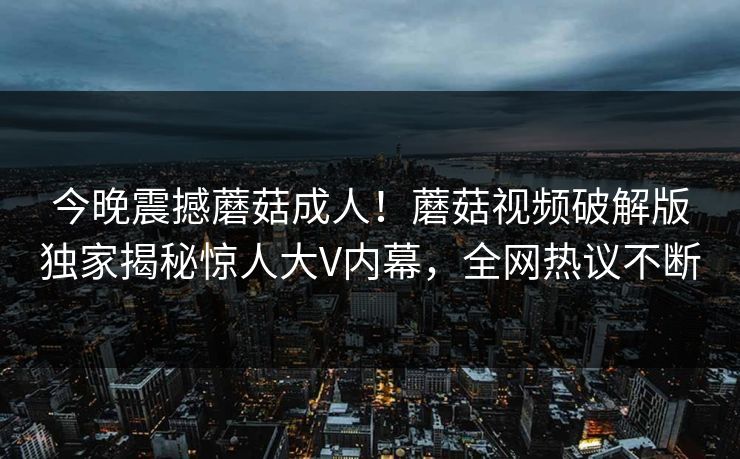 今晚震撼蘑菇成人！蘑菇视频破解版独家揭秘惊人大V内幕，全网热议不断