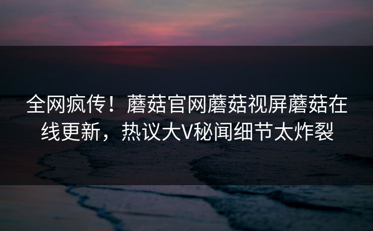 全网疯传！蘑菇官网蘑菇视屏蘑菇在线更新，热议大V秘闻细节太炸裂