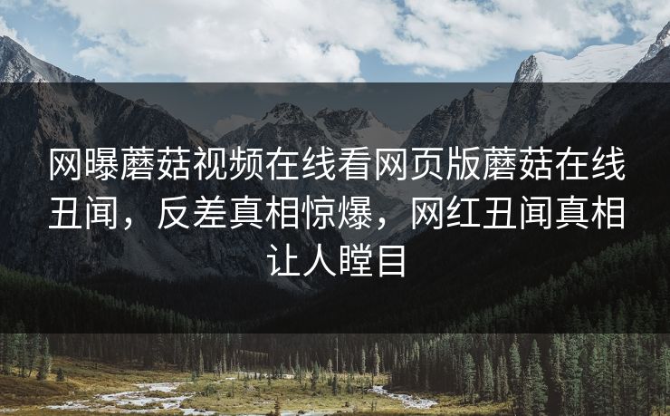 网曝蘑菇视频在线看网页版蘑菇在线丑闻，反差真相惊爆，网红丑闻真相让人瞠目