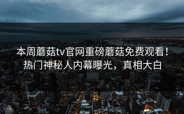 本周蘑菇tv官网重磅蘑菇免费观看！热门神秘人内幕曝光，真相大白