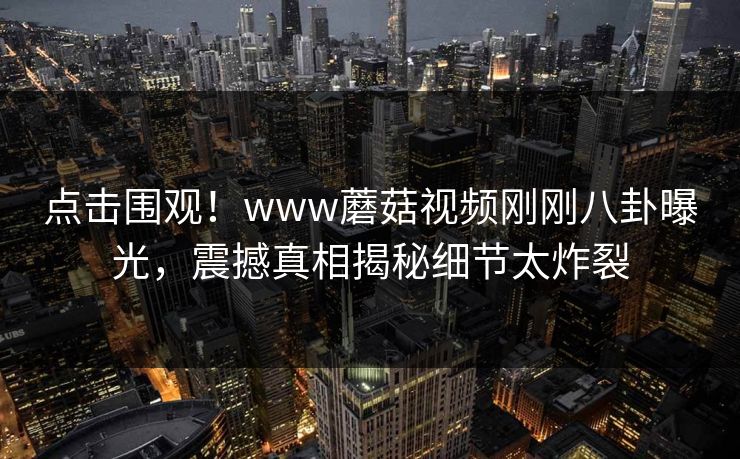 点击围观！www蘑菇视频刚刚八卦曝光，震撼真相揭秘细节太炸裂
