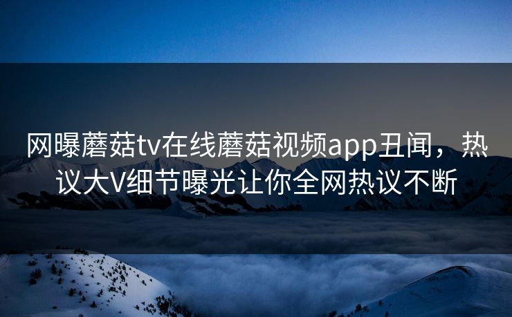 网曝蘑菇tv在线蘑菇视频app丑闻，热议大V细节曝光让你全网热议不断