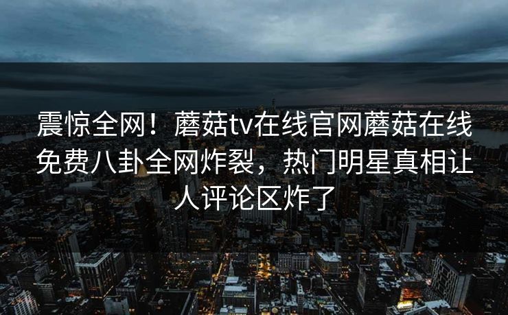 震惊全网！蘑菇tv在线官网蘑菇在线免费八卦全网炸裂，热门明星真相让人评论区炸了