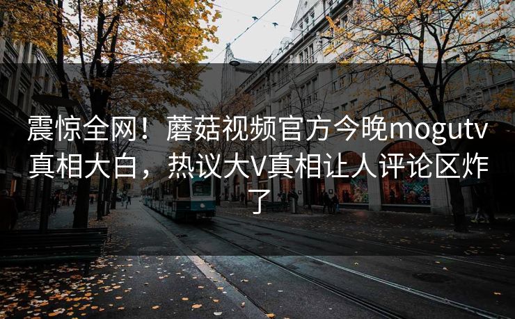 震惊全网！蘑菇视频官方今晚mogutv真相大白，热议大V真相让人评论区炸了