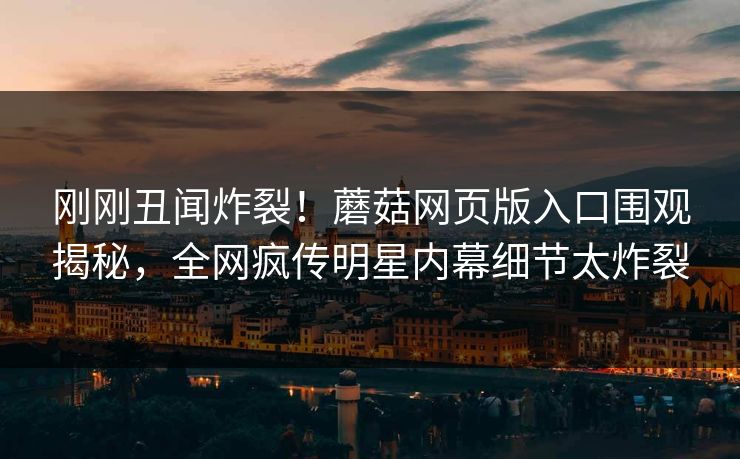 刚刚丑闻炸裂！蘑菇网页版入口围观揭秘，全网疯传明星内幕细节太炸裂