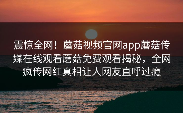 震惊全网！蘑菇视频官网app蘑菇传媒在线观看蘑菇免费观看揭秘，全网疯传网红真相让人网友直呼过瘾
