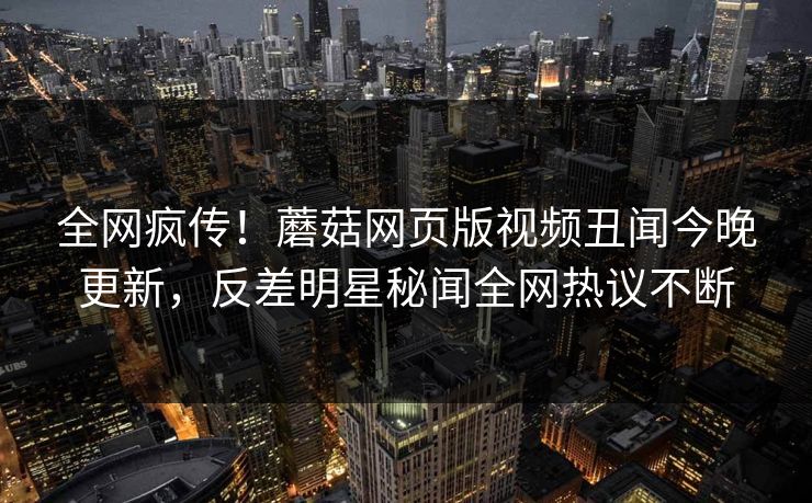 全网疯传！蘑菇网页版视频丑闻今晚更新，反差明星秘闻全网热议不断