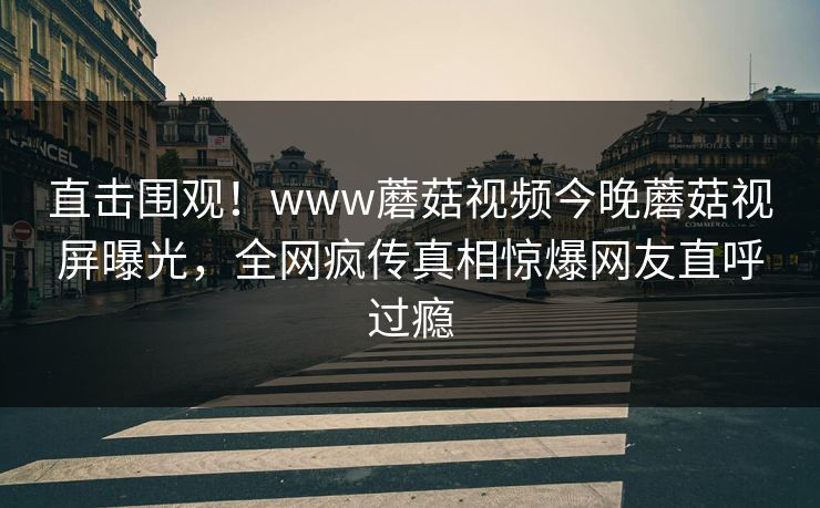 直击围观！www蘑菇视频今晚蘑菇视屏曝光，全网疯传真相惊爆网友直呼过瘾