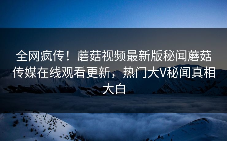 全网疯传！蘑菇视频最新版秘闻蘑菇传媒在线观看更新，热门大V秘闻真相大白