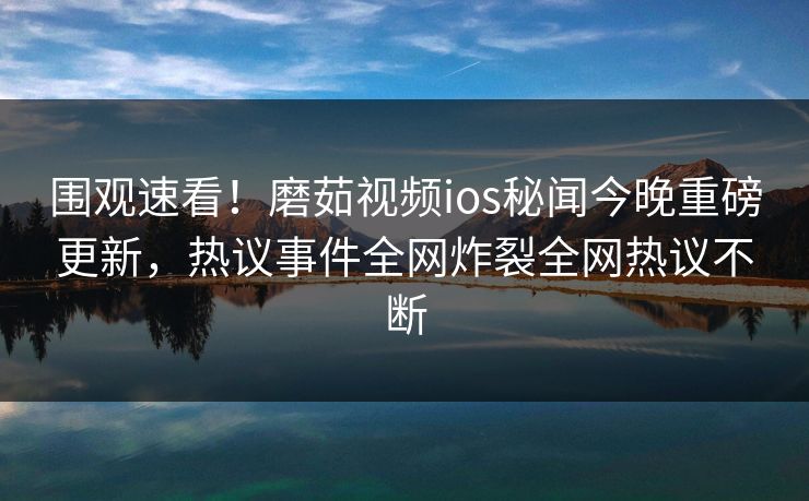 围观速看！磨茹视频ios秘闻今晚重磅更新，热议事件全网炸裂全网热议不断