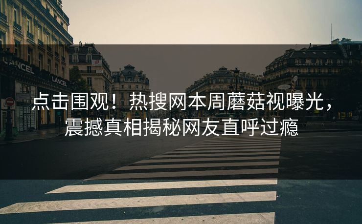 点击围观！热搜网本周蘑菇视曝光，震撼真相揭秘网友直呼过瘾