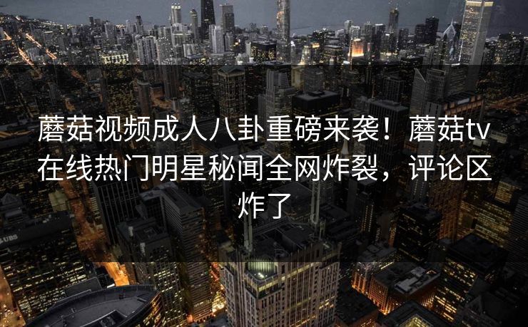 蘑菇视频成人八卦重磅来袭！蘑菇tv在线热门明星秘闻全网炸裂，评论区炸了