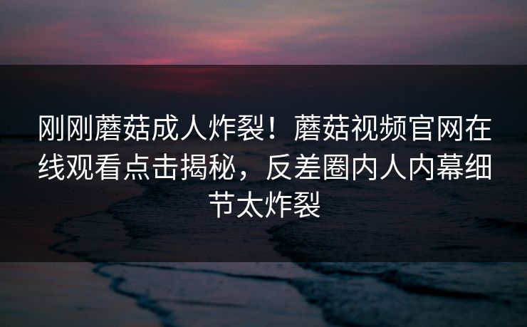 刚刚蘑菇成人炸裂！蘑菇视频官网在线观看点击揭秘，反差圈内人内幕细节太炸裂