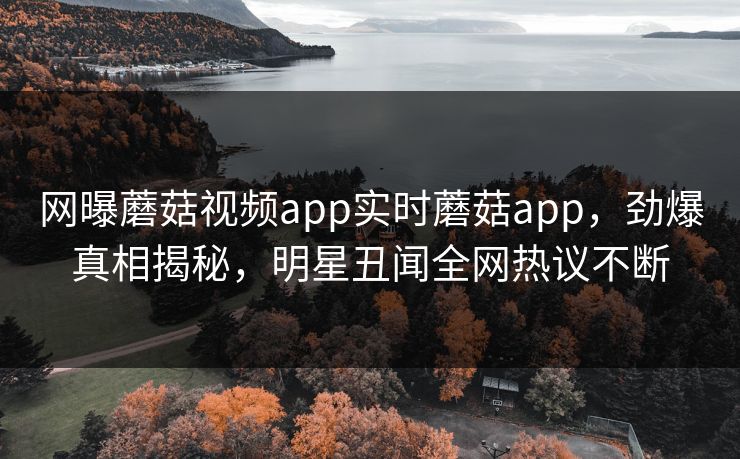 网曝蘑菇视频app实时蘑菇app，劲爆真相揭秘，明星丑闻全网热议不断