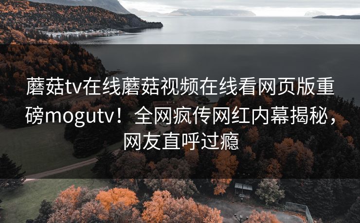 蘑菇tv在线蘑菇视频在线看网页版重磅mogutv！全网疯传网红内幕揭秘，网友直呼过瘾