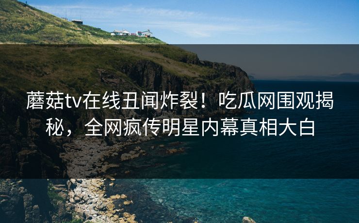 蘑菇tv在线丑闻炸裂！吃瓜网围观揭秘，全网疯传明星内幕真相大白