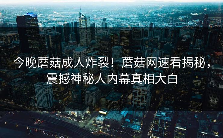 今晚蘑菇成人炸裂！蘑菇网速看揭秘，震撼神秘人内幕真相大白
