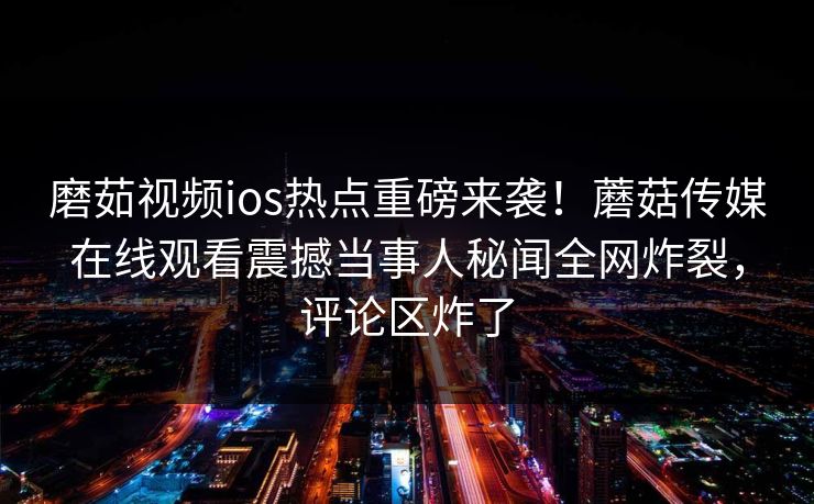 磨茹视频ios热点重磅来袭！蘑菇传媒在线观看震撼当事人秘闻全网炸裂，评论区炸了