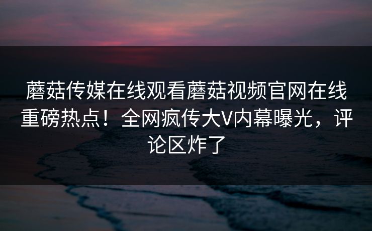 蘑菇传媒在线观看蘑菇视频官网在线重磅热点！全网疯传大V内幕曝光，评论区炸了