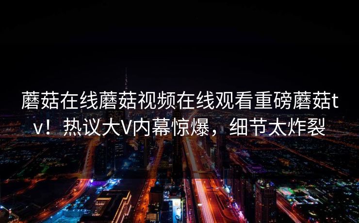 蘑菇在线蘑菇视频在线观看重磅蘑菇tv！热议大V内幕惊爆，细节太炸裂