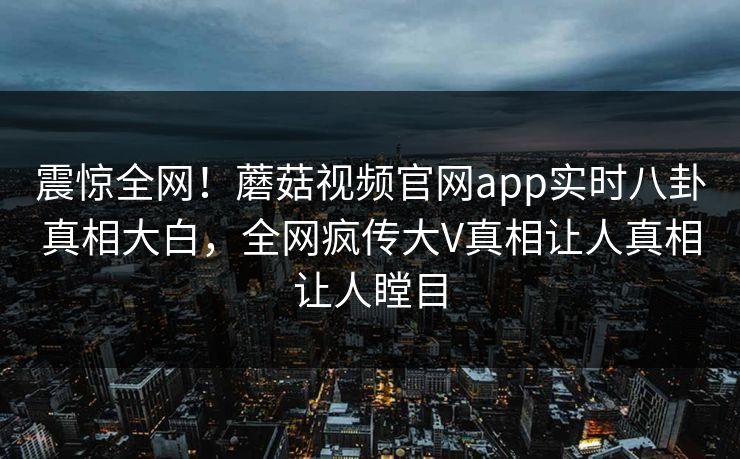 震惊全网！蘑菇视频官网app实时八卦真相大白，全网疯传大V真相让人真相让人瞠目