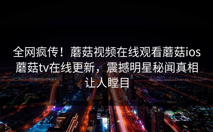 全网疯传！蘑菇视频在线观看蘑菇ios蘑菇tv在线更新，震撼明星秘闻真相让人瞠目