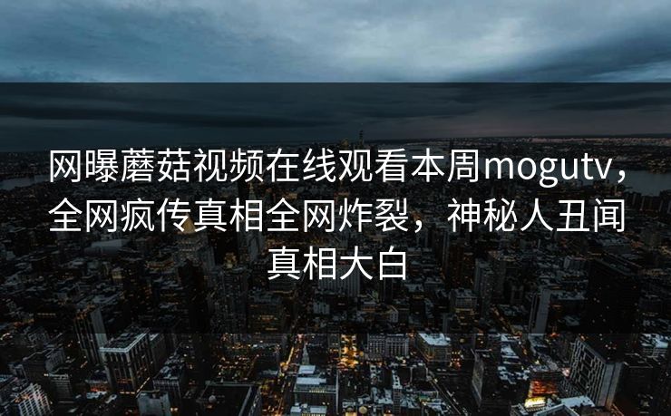 网曝蘑菇视频在线观看本周mogutv，全网疯传真相全网炸裂，神秘人丑闻真相大白