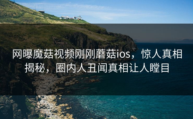 网曝魔菇视频刚刚蘑菇ios，惊人真相揭秘，圈内人丑闻真相让人瞠目