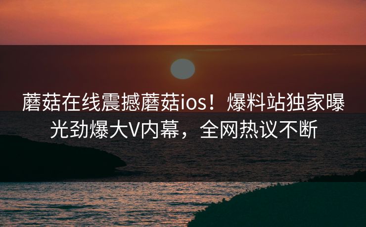 蘑菇在线震撼蘑菇ios！爆料站独家曝光劲爆大V内幕，全网热议不断