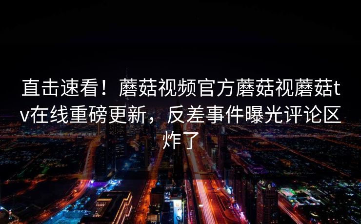 直击速看！蘑菇视频官方蘑菇视蘑菇tv在线重磅更新，反差事件曝光评论区炸了